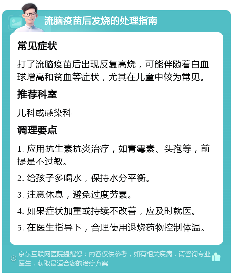 流脑疫苗后发烧的处理指南 常见症状 打了流脑疫苗后出现反复高烧，可能伴随着白血球增高和贫血等症状，尤其在儿童中较为常见。 推荐科室 儿科或感染科 调理要点 1. 应用抗生素抗炎治疗，如青霉素、头孢等，前提是不过敏。 2. 给孩子多喝水，保持水分平衡。 3. 注意休息，避免过度劳累。 4. 如果症状加重或持续不改善，应及时就医。 5. 在医生指导下，合理使用退烧药物控制体温。