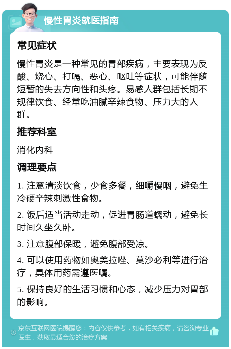 慢性胃炎就医指南 常见症状 慢性胃炎是一种常见的胃部疾病，主要表现为反酸、烧心、打嗝、恶心、呕吐等症状，可能伴随短暂的失去方向性和头疼。易感人群包括长期不规律饮食、经常吃油腻辛辣食物、压力大的人群。 推荐科室 消化内科 调理要点 1. 注意清淡饮食，少食多餐，细嚼慢咽，避免生冷硬辛辣刺激性食物。 2. 饭后适当活动走动，促进胃肠道蠕动，避免长时间久坐久卧。 3. 注意腹部保暖，避免腹部受凉。 4. 可以使用药物如奥美拉唑、莫沙必利等进行治疗，具体用药需遵医嘱。 5. 保持良好的生活习惯和心态，减少压力对胃部的影响。