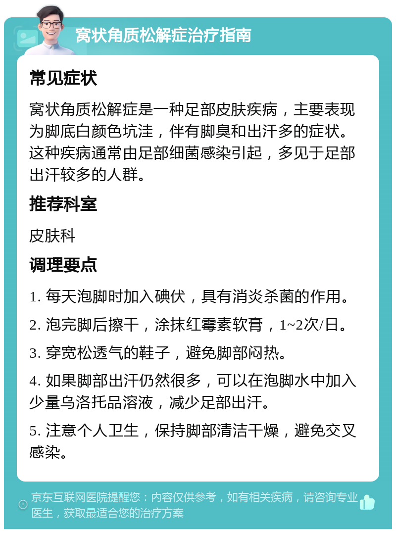 窝状角质松解症治疗指南 常见症状 窝状角质松解症是一种足部皮肤疾病，主要表现为脚底白颜色坑洼，伴有脚臭和出汗多的症状。这种疾病通常由足部细菌感染引起，多见于足部出汗较多的人群。 推荐科室 皮肤科 调理要点 1. 每天泡脚时加入碘伏，具有消炎杀菌的作用。 2. 泡完脚后擦干，涂抹红霉素软膏，1~2次/日。 3. 穿宽松透气的鞋子，避免脚部闷热。 4. 如果脚部出汗仍然很多，可以在泡脚水中加入少量乌洛托品溶液，减少足部出汗。 5. 注意个人卫生，保持脚部清洁干燥，避免交叉感染。