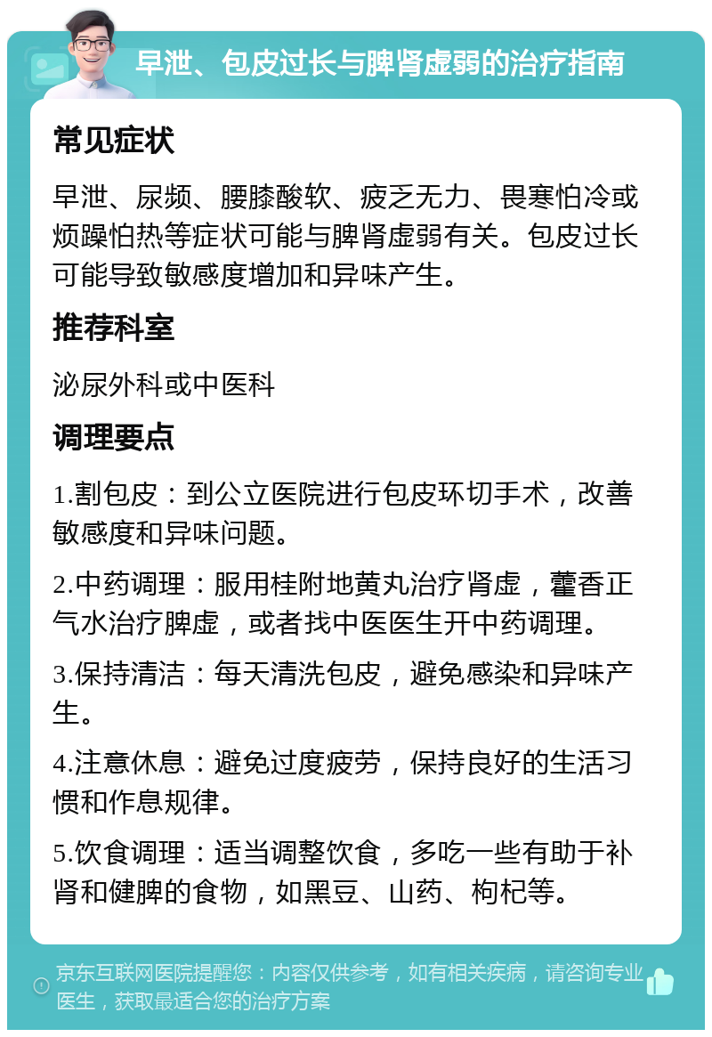 早泄、包皮过长与脾肾虚弱的治疗指南 常见症状 早泄、尿频、腰膝酸软、疲乏无力、畏寒怕冷或烦躁怕热等症状可能与脾肾虚弱有关。包皮过长可能导致敏感度增加和异味产生。 推荐科室 泌尿外科或中医科 调理要点 1.割包皮：到公立医院进行包皮环切手术，改善敏感度和异味问题。 2.中药调理：服用桂附地黄丸治疗肾虚，藿香正气水治疗脾虚，或者找中医医生开中药调理。 3.保持清洁：每天清洗包皮，避免感染和异味产生。 4.注意休息：避免过度疲劳，保持良好的生活习惯和作息规律。 5.饮食调理：适当调整饮食，多吃一些有助于补肾和健脾的食物，如黑豆、山药、枸杞等。