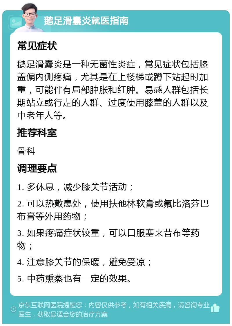 鹅足滑囊炎就医指南 常见症状 鹅足滑囊炎是一种无菌性炎症，常见症状包括膝盖偏内侧疼痛，尤其是在上楼梯或蹲下站起时加重，可能伴有局部肿胀和红肿。易感人群包括长期站立或行走的人群、过度使用膝盖的人群以及中老年人等。 推荐科室 骨科 调理要点 1. 多休息，减少膝关节活动； 2. 可以热敷患处，使用扶他林软膏或氟比洛芬巴布膏等外用药物； 3. 如果疼痛症状较重，可以口服塞来昔布等药物； 4. 注意膝关节的保暖，避免受凉； 5. 中药熏蒸也有一定的效果。