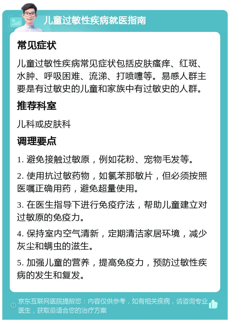 儿童过敏性疾病就医指南 常见症状 儿童过敏性疾病常见症状包括皮肤瘙痒、红斑、水肿、呼吸困难、流涕、打喷嚏等。易感人群主要是有过敏史的儿童和家族中有过敏史的人群。 推荐科室 儿科或皮肤科 调理要点 1. 避免接触过敏原，例如花粉、宠物毛发等。 2. 使用抗过敏药物，如氯苯那敏片，但必须按照医嘱正确用药，避免超量使用。 3. 在医生指导下进行免疫疗法，帮助儿童建立对过敏原的免疫力。 4. 保持室内空气清新，定期清洁家居环境，减少灰尘和螨虫的滋生。 5. 加强儿童的营养，提高免疫力，预防过敏性疾病的发生和复发。