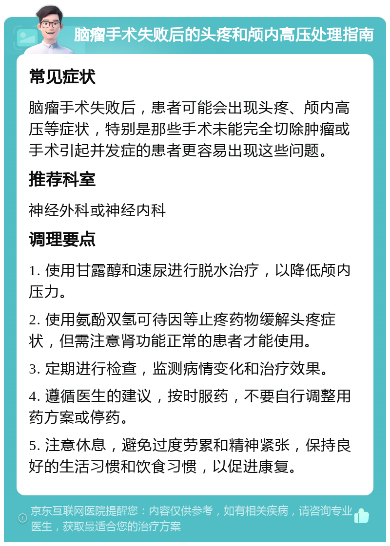 脑瘤手术失败后的头疼和颅内高压处理指南 常见症状 脑瘤手术失败后，患者可能会出现头疼、颅内高压等症状，特别是那些手术未能完全切除肿瘤或手术引起并发症的患者更容易出现这些问题。 推荐科室 神经外科或神经内科 调理要点 1. 使用甘露醇和速尿进行脱水治疗，以降低颅内压力。 2. 使用氨酚双氢可待因等止疼药物缓解头疼症状，但需注意肾功能正常的患者才能使用。 3. 定期进行检查，监测病情变化和治疗效果。 4. 遵循医生的建议，按时服药，不要自行调整用药方案或停药。 5. 注意休息，避免过度劳累和精神紧张，保持良好的生活习惯和饮食习惯，以促进康复。