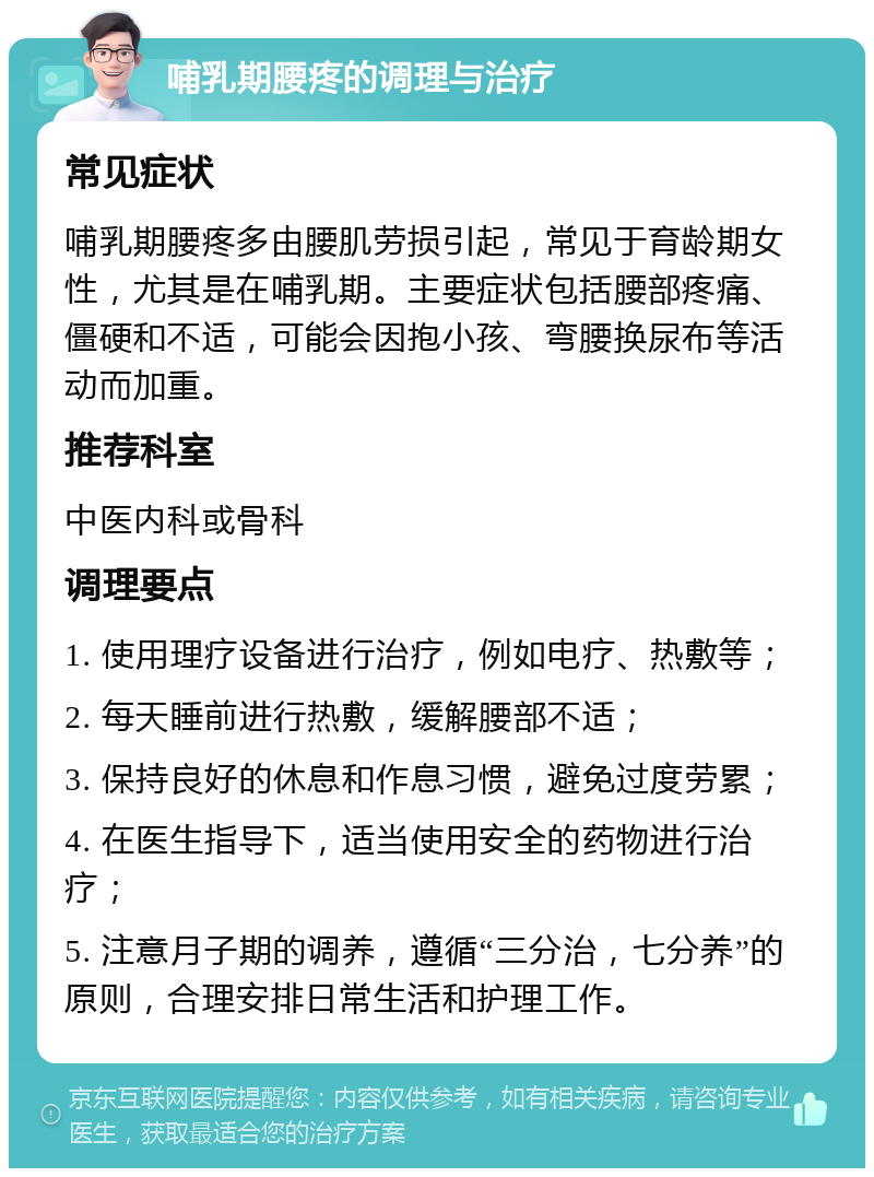 哺乳期腰疼的调理与治疗 常见症状 哺乳期腰疼多由腰肌劳损引起，常见于育龄期女性，尤其是在哺乳期。主要症状包括腰部疼痛、僵硬和不适，可能会因抱小孩、弯腰换尿布等活动而加重。 推荐科室 中医内科或骨科 调理要点 1. 使用理疗设备进行治疗，例如电疗、热敷等； 2. 每天睡前进行热敷，缓解腰部不适； 3. 保持良好的休息和作息习惯，避免过度劳累； 4. 在医生指导下，适当使用安全的药物进行治疗； 5. 注意月子期的调养，遵循“三分治，七分养”的原则，合理安排日常生活和护理工作。