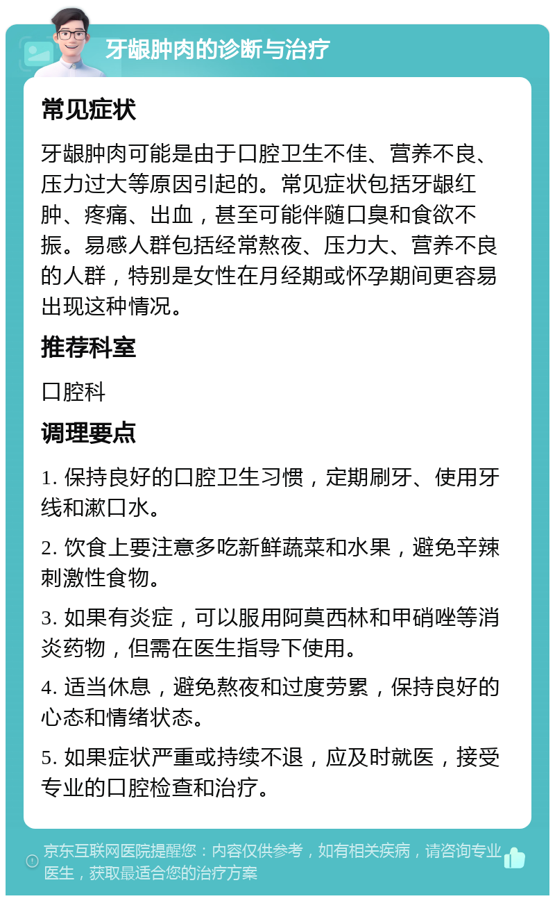 牙龈肿肉的诊断与治疗 常见症状 牙龈肿肉可能是由于口腔卫生不佳、营养不良、压力过大等原因引起的。常见症状包括牙龈红肿、疼痛、出血，甚至可能伴随口臭和食欲不振。易感人群包括经常熬夜、压力大、营养不良的人群，特别是女性在月经期或怀孕期间更容易出现这种情况。 推荐科室 口腔科 调理要点 1. 保持良好的口腔卫生习惯，定期刷牙、使用牙线和漱口水。 2. 饮食上要注意多吃新鲜蔬菜和水果，避免辛辣刺激性食物。 3. 如果有炎症，可以服用阿莫西林和甲硝唑等消炎药物，但需在医生指导下使用。 4. 适当休息，避免熬夜和过度劳累，保持良好的心态和情绪状态。 5. 如果症状严重或持续不退，应及时就医，接受专业的口腔检查和治疗。