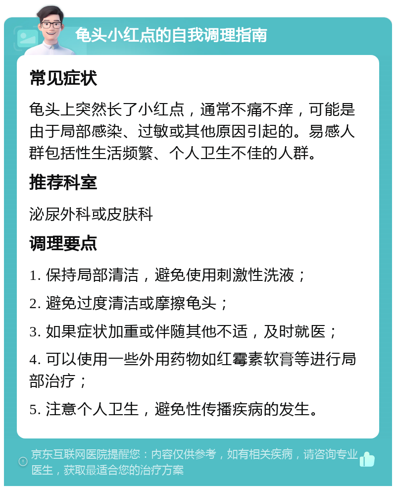 龟头小红点的自我调理指南 常见症状 龟头上突然长了小红点，通常不痛不痒，可能是由于局部感染、过敏或其他原因引起的。易感人群包括性生活频繁、个人卫生不佳的人群。 推荐科室 泌尿外科或皮肤科 调理要点 1. 保持局部清洁，避免使用刺激性洗液； 2. 避免过度清洁或摩擦龟头； 3. 如果症状加重或伴随其他不适，及时就医； 4. 可以使用一些外用药物如红霉素软膏等进行局部治疗； 5. 注意个人卫生，避免性传播疾病的发生。