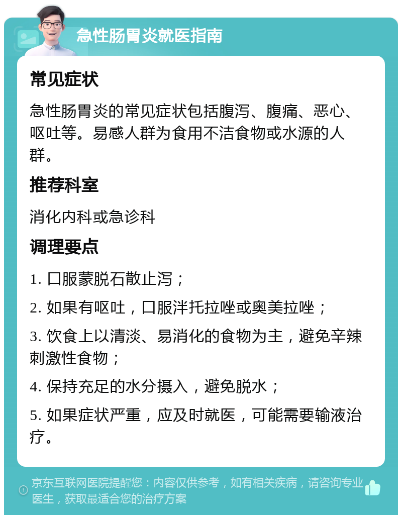 急性肠胃炎就医指南 常见症状 急性肠胃炎的常见症状包括腹泻、腹痛、恶心、呕吐等。易感人群为食用不洁食物或水源的人群。 推荐科室 消化内科或急诊科 调理要点 1. 口服蒙脱石散止泻； 2. 如果有呕吐，口服泮托拉唑或奥美拉唑； 3. 饮食上以清淡、易消化的食物为主，避免辛辣刺激性食物； 4. 保持充足的水分摄入，避免脱水； 5. 如果症状严重，应及时就医，可能需要输液治疗。