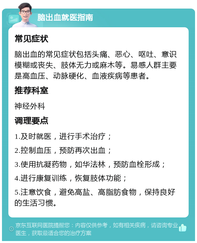 脑出血就医指南 常见症状 脑出血的常见症状包括头痛、恶心、呕吐、意识模糊或丧失、肢体无力或麻木等。易感人群主要是高血压、动脉硬化、血液疾病等患者。 推荐科室 神经外科 调理要点 1.及时就医，进行手术治疗； 2.控制血压，预防再次出血； 3.使用抗凝药物，如华法林，预防血栓形成； 4.进行康复训练，恢复肢体功能； 5.注意饮食，避免高盐、高脂肪食物，保持良好的生活习惯。