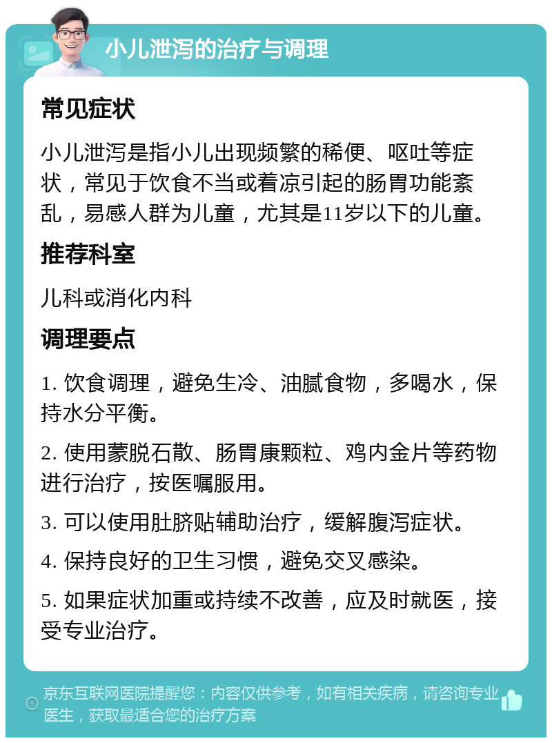 小儿泄泻的治疗与调理 常见症状 小儿泄泻是指小儿出现频繁的稀便、呕吐等症状，常见于饮食不当或着凉引起的肠胃功能紊乱，易感人群为儿童，尤其是11岁以下的儿童。 推荐科室 儿科或消化内科 调理要点 1. 饮食调理，避免生冷、油腻食物，多喝水，保持水分平衡。 2. 使用蒙脱石散、肠胃康颗粒、鸡内金片等药物进行治疗，按医嘱服用。 3. 可以使用肚脐贴辅助治疗，缓解腹泻症状。 4. 保持良好的卫生习惯，避免交叉感染。 5. 如果症状加重或持续不改善，应及时就医，接受专业治疗。