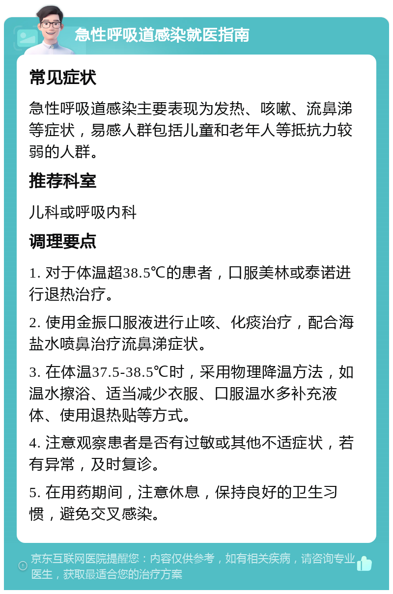 急性呼吸道感染就医指南 常见症状 急性呼吸道感染主要表现为发热、咳嗽、流鼻涕等症状，易感人群包括儿童和老年人等抵抗力较弱的人群。 推荐科室 儿科或呼吸内科 调理要点 1. 对于体温超38.5℃的患者，口服美林或泰诺进行退热治疗。 2. 使用金振口服液进行止咳、化痰治疗，配合海盐水喷鼻治疗流鼻涕症状。 3. 在体温37.5-38.5℃时，采用物理降温方法，如温水擦浴、适当减少衣服、口服温水多补充液体、使用退热贴等方式。 4. 注意观察患者是否有过敏或其他不适症状，若有异常，及时复诊。 5. 在用药期间，注意休息，保持良好的卫生习惯，避免交叉感染。