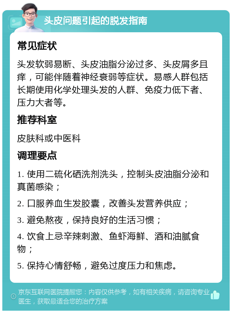 头皮问题引起的脱发指南 常见症状 头发软弱易断、头皮油脂分泌过多、头皮屑多且痒，可能伴随着神经衰弱等症状。易感人群包括长期使用化学处理头发的人群、免疫力低下者、压力大者等。 推荐科室 皮肤科或中医科 调理要点 1. 使用二硫化硒洗剂洗头，控制头皮油脂分泌和真菌感染； 2. 口服养血生发胶囊，改善头发营养供应； 3. 避免熬夜，保持良好的生活习惯； 4. 饮食上忌辛辣刺激、鱼虾海鲜、酒和油腻食物； 5. 保持心情舒畅，避免过度压力和焦虑。