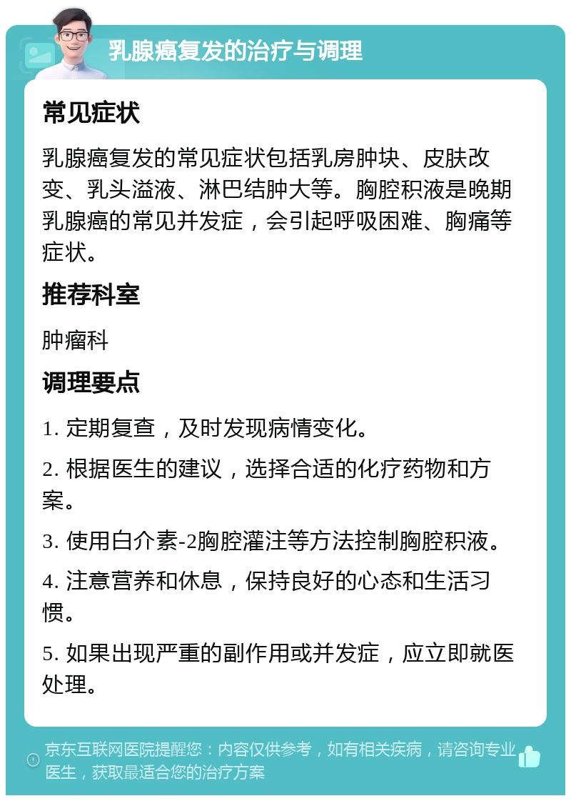 乳腺癌复发的治疗与调理 常见症状 乳腺癌复发的常见症状包括乳房肿块、皮肤改变、乳头溢液、淋巴结肿大等。胸腔积液是晚期乳腺癌的常见并发症，会引起呼吸困难、胸痛等症状。 推荐科室 肿瘤科 调理要点 1. 定期复查，及时发现病情变化。 2. 根据医生的建议，选择合适的化疗药物和方案。 3. 使用白介素-2胸腔灌注等方法控制胸腔积液。 4. 注意营养和休息，保持良好的心态和生活习惯。 5. 如果出现严重的副作用或并发症，应立即就医处理。