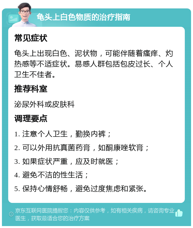 龟头上白色物质的治疗指南 常见症状 龟头上出现白色、泥状物，可能伴随着瘙痒、灼热感等不适症状。易感人群包括包皮过长、个人卫生不佳者。 推荐科室 泌尿外科或皮肤科 调理要点 1. 注意个人卫生，勤换内裤； 2. 可以外用抗真菌药膏，如酮康唑软膏； 3. 如果症状严重，应及时就医； 4. 避免不洁的性生活； 5. 保持心情舒畅，避免过度焦虑和紧张。