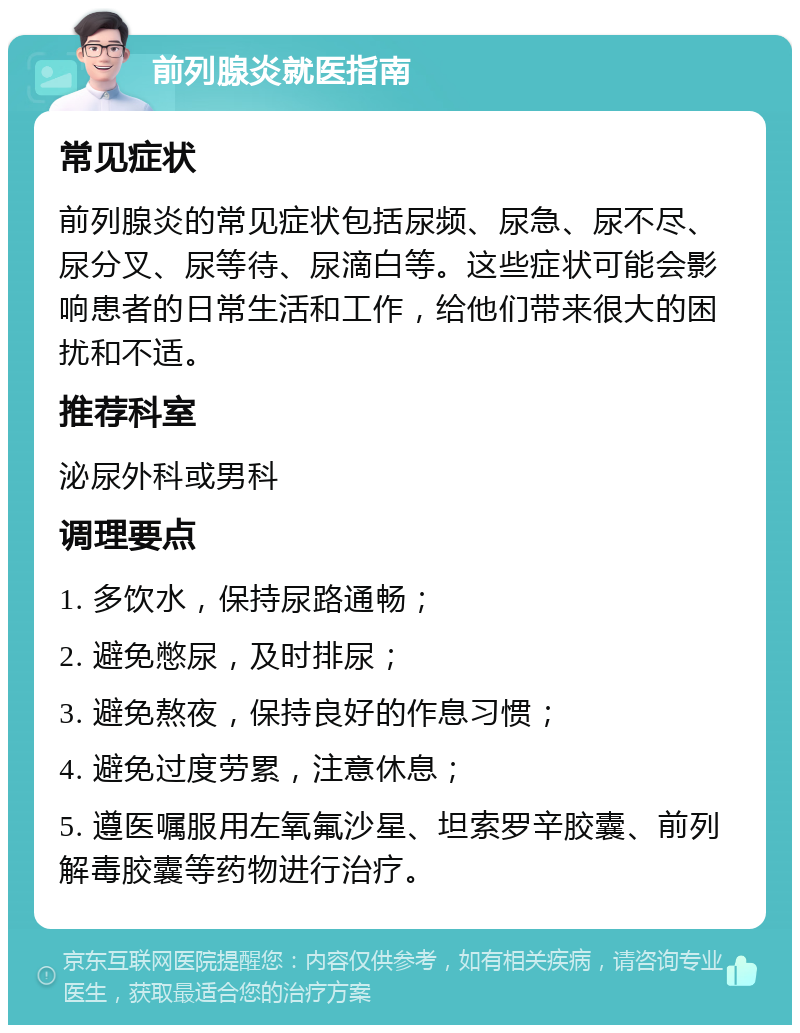 前列腺炎就医指南 常见症状 前列腺炎的常见症状包括尿频、尿急、尿不尽、尿分叉、尿等待、尿滴白等。这些症状可能会影响患者的日常生活和工作，给他们带来很大的困扰和不适。 推荐科室 泌尿外科或男科 调理要点 1. 多饮水，保持尿路通畅； 2. 避免憋尿，及时排尿； 3. 避免熬夜，保持良好的作息习惯； 4. 避免过度劳累，注意休息； 5. 遵医嘱服用左氧氟沙星、坦索罗辛胶囊、前列解毒胶囊等药物进行治疗。