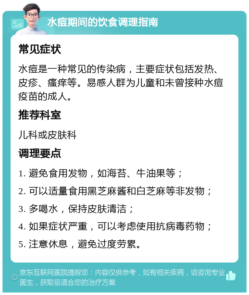 水痘期间的饮食调理指南 常见症状 水痘是一种常见的传染病，主要症状包括发热、皮疹、瘙痒等。易感人群为儿童和未曾接种水痘疫苗的成人。 推荐科室 儿科或皮肤科 调理要点 1. 避免食用发物，如海苔、牛油果等； 2. 可以适量食用黑芝麻酱和白芝麻等非发物； 3. 多喝水，保持皮肤清洁； 4. 如果症状严重，可以考虑使用抗病毒药物； 5. 注意休息，避免过度劳累。