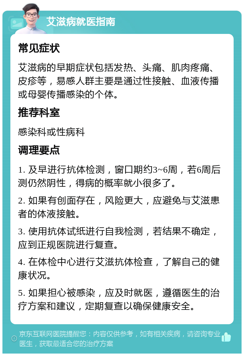 艾滋病就医指南 常见症状 艾滋病的早期症状包括发热、头痛、肌肉疼痛、皮疹等，易感人群主要是通过性接触、血液传播或母婴传播感染的个体。 推荐科室 感染科或性病科 调理要点 1. 及早进行抗体检测，窗口期约3~6周，若6周后测仍然阴性，得病的概率就小很多了。 2. 如果有创面存在，风险更大，应避免与艾滋患者的体液接触。 3. 使用抗体试纸进行自我检测，若结果不确定，应到正规医院进行复查。 4. 在体检中心进行艾滋抗体检查，了解自己的健康状况。 5. 如果担心被感染，应及时就医，遵循医生的治疗方案和建议，定期复查以确保健康安全。