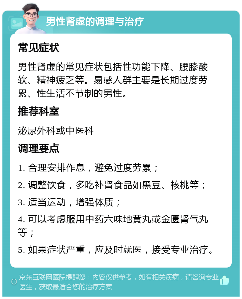 男性肾虚的调理与治疗 常见症状 男性肾虚的常见症状包括性功能下降、腰膝酸软、精神疲乏等。易感人群主要是长期过度劳累、性生活不节制的男性。 推荐科室 泌尿外科或中医科 调理要点 1. 合理安排作息，避免过度劳累； 2. 调整饮食，多吃补肾食品如黑豆、核桃等； 3. 适当运动，增强体质； 4. 可以考虑服用中药六味地黄丸或金匮肾气丸等； 5. 如果症状严重，应及时就医，接受专业治疗。