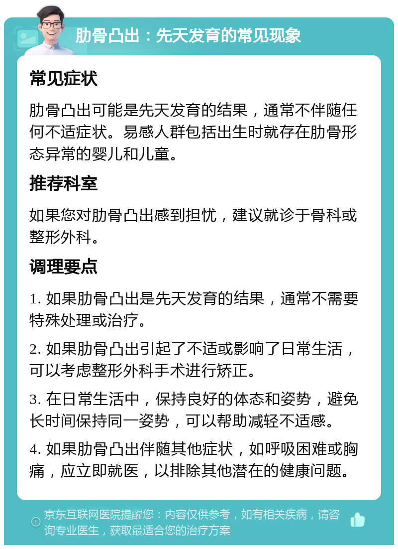 肋骨凸出：先天发育的常见现象 常见症状 肋骨凸出可能是先天发育的结果，通常不伴随任何不适症状。易感人群包括出生时就存在肋骨形态异常的婴儿和儿童。 推荐科室 如果您对肋骨凸出感到担忧，建议就诊于骨科或整形外科。 调理要点 1. 如果肋骨凸出是先天发育的结果，通常不需要特殊处理或治疗。 2. 如果肋骨凸出引起了不适或影响了日常生活，可以考虑整形外科手术进行矫正。 3. 在日常生活中，保持良好的体态和姿势，避免长时间保持同一姿势，可以帮助减轻不适感。 4. 如果肋骨凸出伴随其他症状，如呼吸困难或胸痛，应立即就医，以排除其他潜在的健康问题。