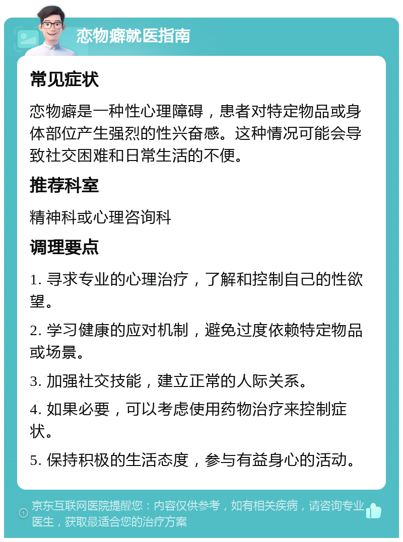 恋物癖就医指南 常见症状 恋物癖是一种性心理障碍，患者对特定物品或身体部位产生强烈的性兴奋感。这种情况可能会导致社交困难和日常生活的不便。 推荐科室 精神科或心理咨询科 调理要点 1. 寻求专业的心理治疗，了解和控制自己的性欲望。 2. 学习健康的应对机制，避免过度依赖特定物品或场景。 3. 加强社交技能，建立正常的人际关系。 4. 如果必要，可以考虑使用药物治疗来控制症状。 5. 保持积极的生活态度，参与有益身心的活动。