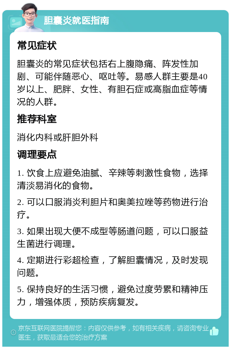 胆囊炎就医指南 常见症状 胆囊炎的常见症状包括右上腹隐痛、阵发性加剧、可能伴随恶心、呕吐等。易感人群主要是40岁以上、肥胖、女性、有胆石症或高脂血症等情况的人群。 推荐科室 消化内科或肝胆外科 调理要点 1. 饮食上应避免油腻、辛辣等刺激性食物，选择清淡易消化的食物。 2. 可以口服消炎利胆片和奥美拉唑等药物进行治疗。 3. 如果出现大便不成型等肠道问题，可以口服益生菌进行调理。 4. 定期进行彩超检查，了解胆囊情况，及时发现问题。 5. 保持良好的生活习惯，避免过度劳累和精神压力，增强体质，预防疾病复发。