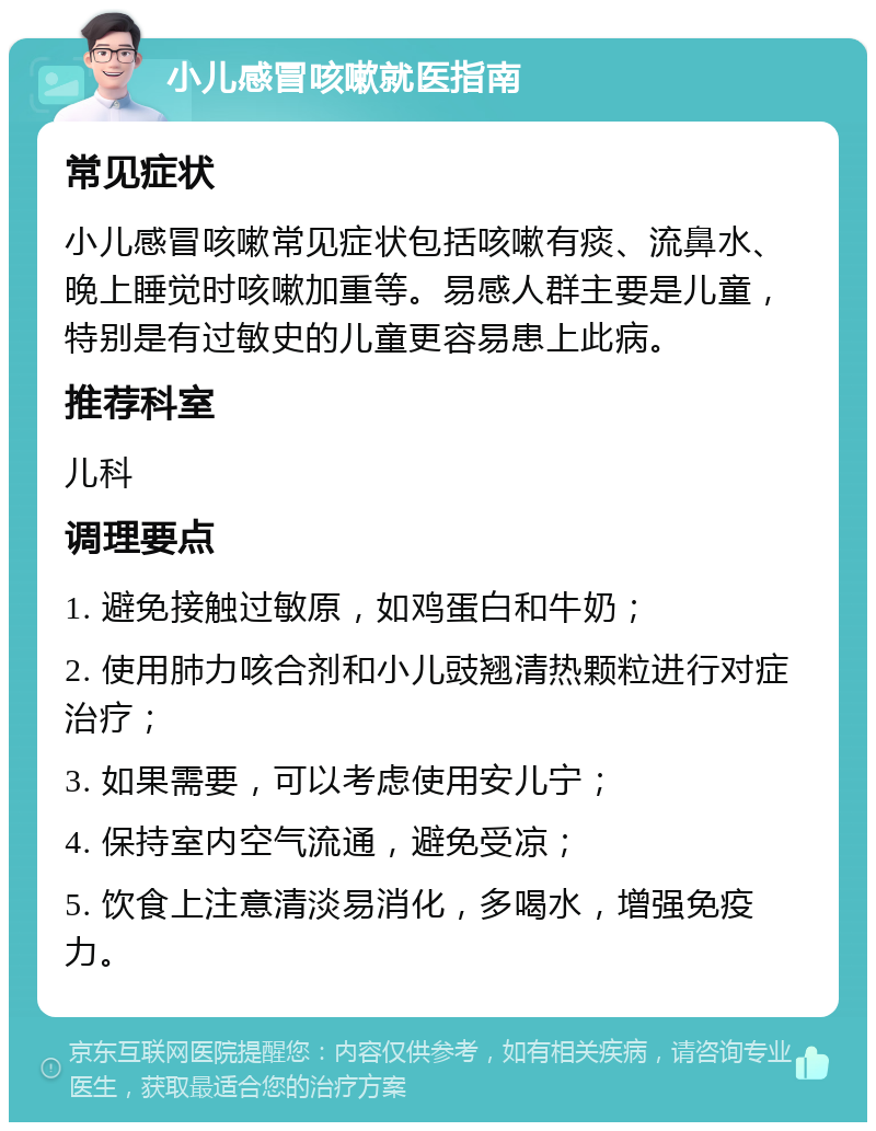 小儿感冒咳嗽就医指南 常见症状 小儿感冒咳嗽常见症状包括咳嗽有痰、流鼻水、晚上睡觉时咳嗽加重等。易感人群主要是儿童，特别是有过敏史的儿童更容易患上此病。 推荐科室 儿科 调理要点 1. 避免接触过敏原，如鸡蛋白和牛奶； 2. 使用肺力咳合剂和小儿豉翘清热颗粒进行对症治疗； 3. 如果需要，可以考虑使用安儿宁； 4. 保持室内空气流通，避免受凉； 5. 饮食上注意清淡易消化，多喝水，增强免疫力。