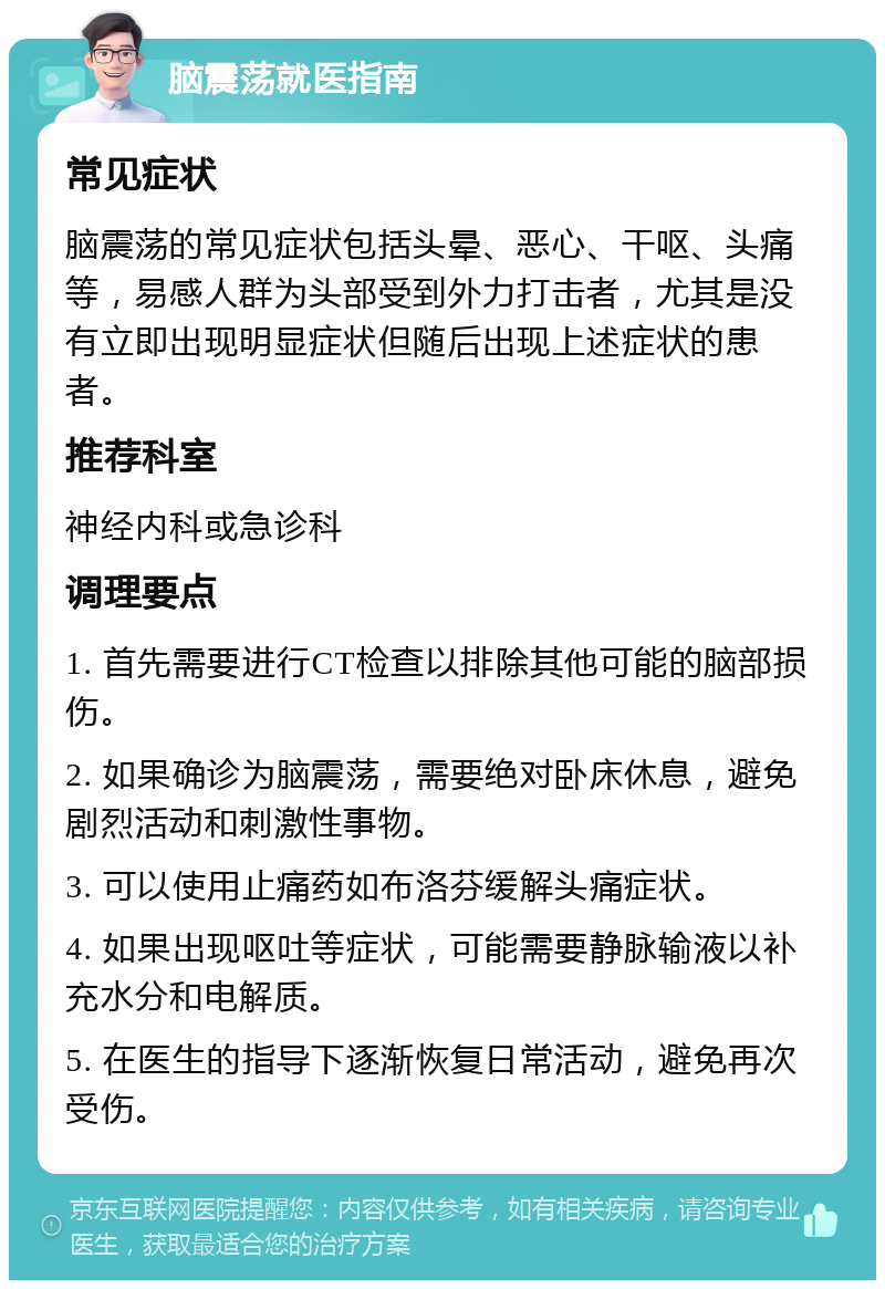 脑震荡就医指南 常见症状 脑震荡的常见症状包括头晕、恶心、干呕、头痛等，易感人群为头部受到外力打击者，尤其是没有立即出现明显症状但随后出现上述症状的患者。 推荐科室 神经内科或急诊科 调理要点 1. 首先需要进行CT检查以排除其他可能的脑部损伤。 2. 如果确诊为脑震荡，需要绝对卧床休息，避免剧烈活动和刺激性事物。 3. 可以使用止痛药如布洛芬缓解头痛症状。 4. 如果出现呕吐等症状，可能需要静脉输液以补充水分和电解质。 5. 在医生的指导下逐渐恢复日常活动，避免再次受伤。