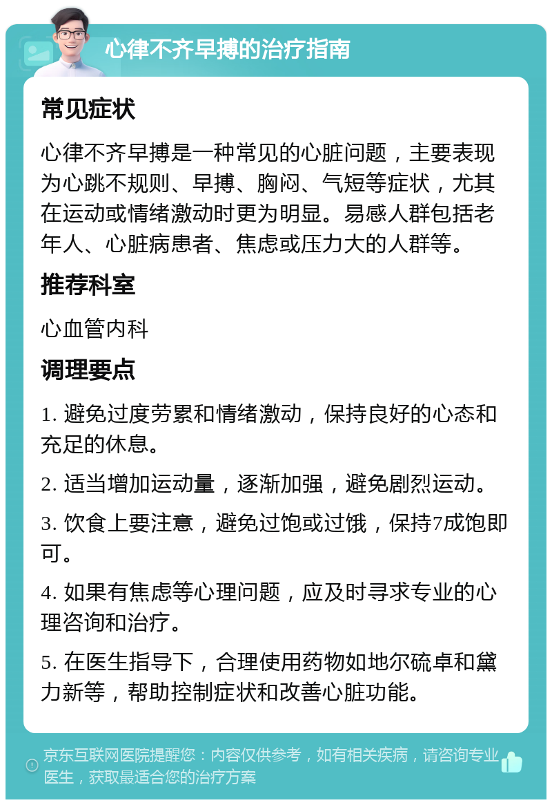 心律不齐早搏的治疗指南 常见症状 心律不齐早搏是一种常见的心脏问题，主要表现为心跳不规则、早搏、胸闷、气短等症状，尤其在运动或情绪激动时更为明显。易感人群包括老年人、心脏病患者、焦虑或压力大的人群等。 推荐科室 心血管内科 调理要点 1. 避免过度劳累和情绪激动，保持良好的心态和充足的休息。 2. 适当增加运动量，逐渐加强，避免剧烈运动。 3. 饮食上要注意，避免过饱或过饿，保持7成饱即可。 4. 如果有焦虑等心理问题，应及时寻求专业的心理咨询和治疗。 5. 在医生指导下，合理使用药物如地尔硫卓和黛力新等，帮助控制症状和改善心脏功能。