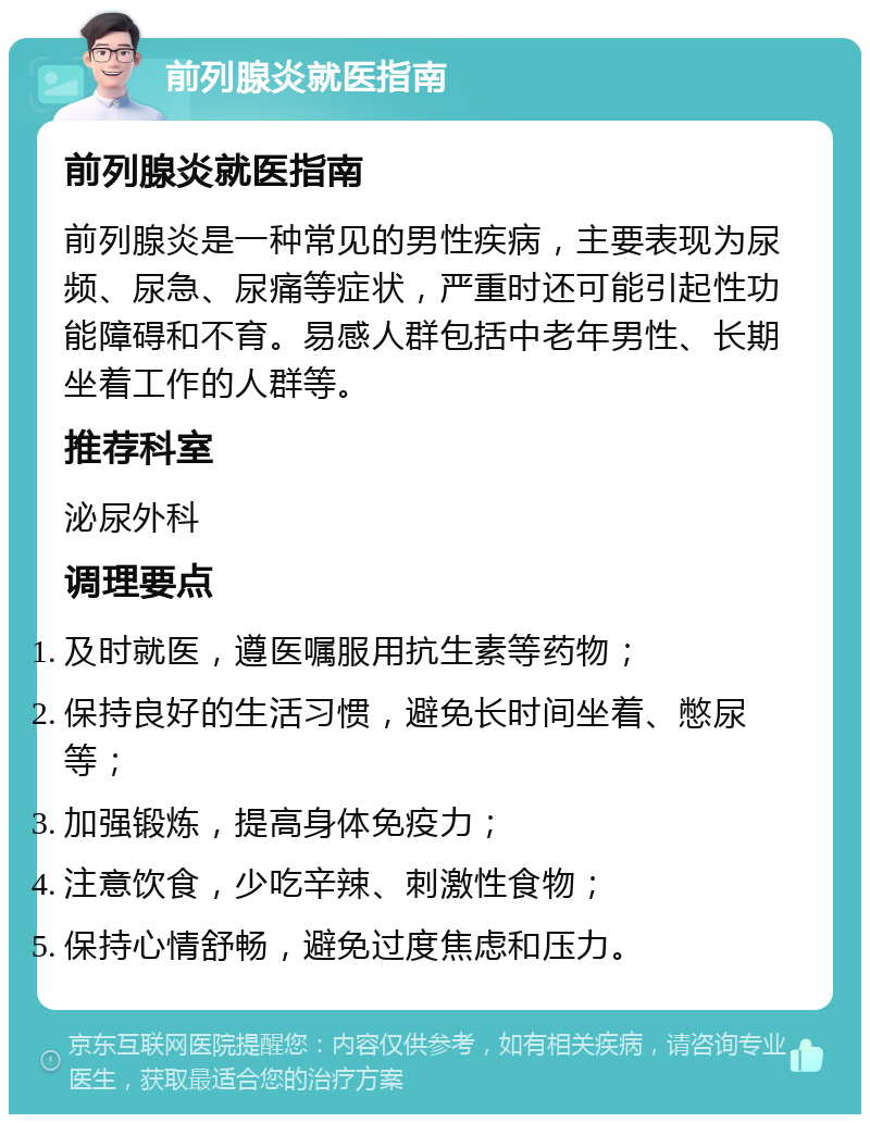 前列腺炎就医指南 前列腺炎就医指南 前列腺炎是一种常见的男性疾病，主要表现为尿频、尿急、尿痛等症状，严重时还可能引起性功能障碍和不育。易感人群包括中老年男性、长期坐着工作的人群等。 推荐科室 泌尿外科 调理要点 及时就医，遵医嘱服用抗生素等药物； 保持良好的生活习惯，避免长时间坐着、憋尿等； 加强锻炼，提高身体免疫力； 注意饮食，少吃辛辣、刺激性食物； 保持心情舒畅，避免过度焦虑和压力。