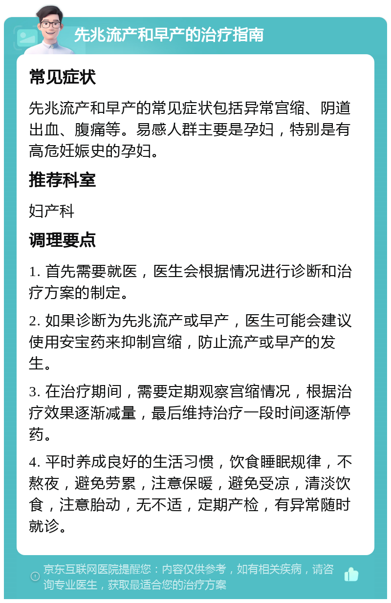 先兆流产和早产的治疗指南 常见症状 先兆流产和早产的常见症状包括异常宫缩、阴道出血、腹痛等。易感人群主要是孕妇，特别是有高危妊娠史的孕妇。 推荐科室 妇产科 调理要点 1. 首先需要就医，医生会根据情况进行诊断和治疗方案的制定。 2. 如果诊断为先兆流产或早产，医生可能会建议使用安宝药来抑制宫缩，防止流产或早产的发生。 3. 在治疗期间，需要定期观察宫缩情况，根据治疗效果逐渐减量，最后维持治疗一段时间逐渐停药。 4. 平时养成良好的生活习惯，饮食睡眠规律，不熬夜，避免劳累，注意保暖，避免受凉，清淡饮食，注意胎动，无不适，定期产检，有异常随时就诊。