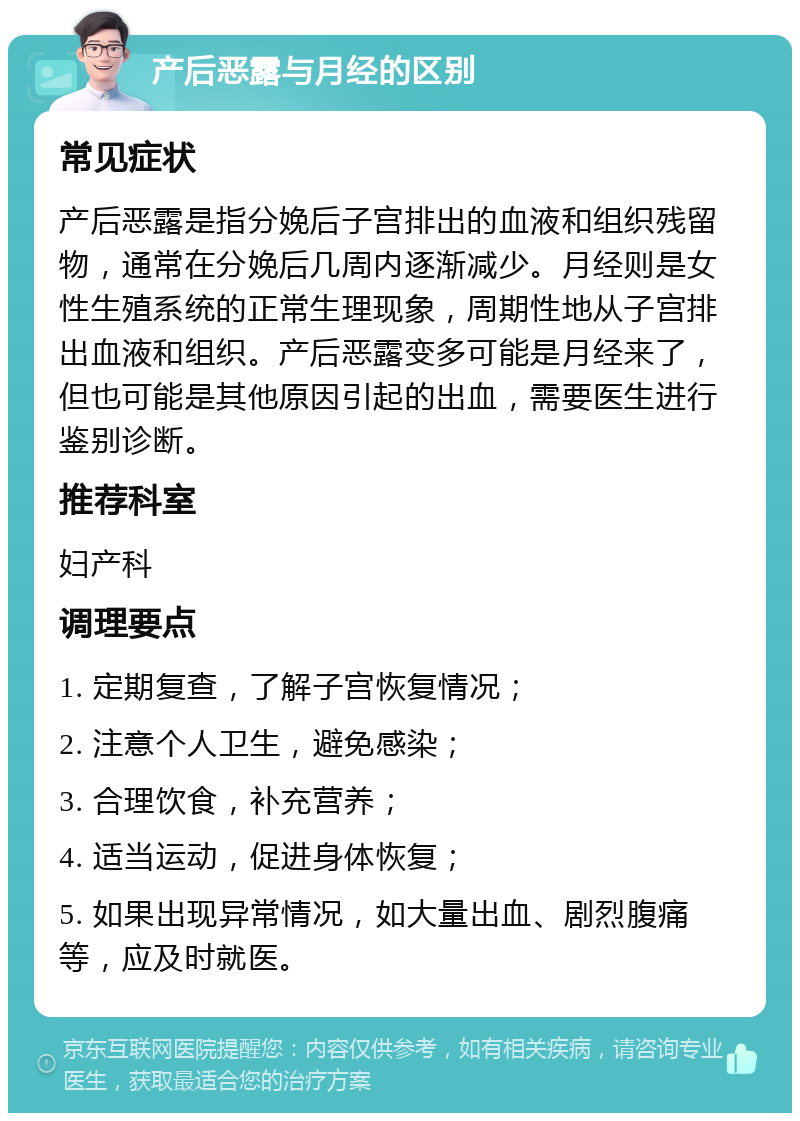 产后恶露与月经的区别 常见症状 产后恶露是指分娩后子宫排出的血液和组织残留物，通常在分娩后几周内逐渐减少。月经则是女性生殖系统的正常生理现象，周期性地从子宫排出血液和组织。产后恶露变多可能是月经来了，但也可能是其他原因引起的出血，需要医生进行鉴别诊断。 推荐科室 妇产科 调理要点 1. 定期复查，了解子宫恢复情况； 2. 注意个人卫生，避免感染； 3. 合理饮食，补充营养； 4. 适当运动，促进身体恢复； 5. 如果出现异常情况，如大量出血、剧烈腹痛等，应及时就医。