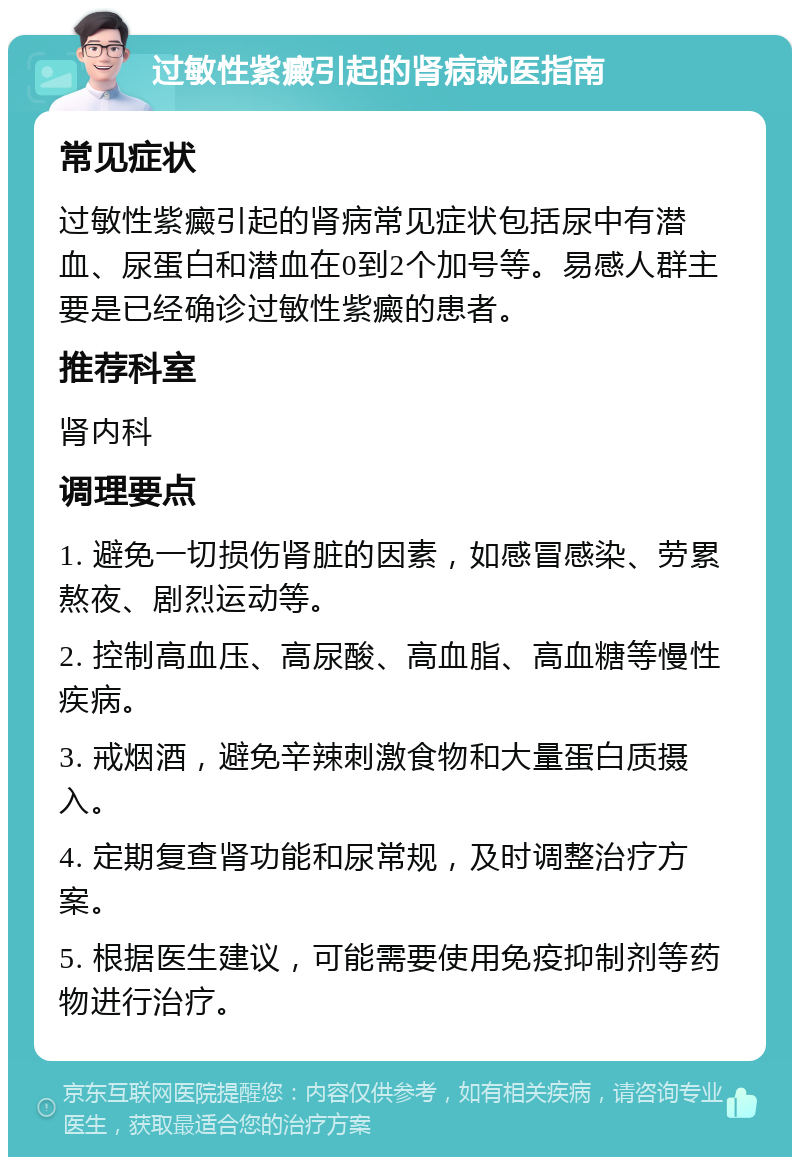 过敏性紫癜引起的肾病就医指南 常见症状 过敏性紫癜引起的肾病常见症状包括尿中有潜血、尿蛋白和潜血在0到2个加号等。易感人群主要是已经确诊过敏性紫癜的患者。 推荐科室 肾内科 调理要点 1. 避免一切损伤肾脏的因素，如感冒感染、劳累熬夜、剧烈运动等。 2. 控制高血压、高尿酸、高血脂、高血糖等慢性疾病。 3. 戒烟酒，避免辛辣刺激食物和大量蛋白质摄入。 4. 定期复查肾功能和尿常规，及时调整治疗方案。 5. 根据医生建议，可能需要使用免疫抑制剂等药物进行治疗。