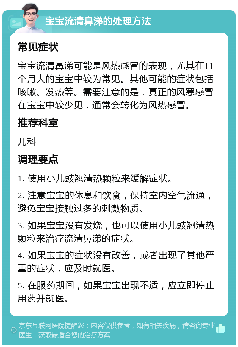 宝宝流清鼻涕的处理方法 常见症状 宝宝流清鼻涕可能是风热感冒的表现，尤其在11个月大的宝宝中较为常见。其他可能的症状包括咳嗽、发热等。需要注意的是，真正的风寒感冒在宝宝中较少见，通常会转化为风热感冒。 推荐科室 儿科 调理要点 1. 使用小儿豉翘清热颗粒来缓解症状。 2. 注意宝宝的休息和饮食，保持室内空气流通，避免宝宝接触过多的刺激物质。 3. 如果宝宝没有发烧，也可以使用小儿豉翘清热颗粒来治疗流清鼻涕的症状。 4. 如果宝宝的症状没有改善，或者出现了其他严重的症状，应及时就医。 5. 在服药期间，如果宝宝出现不适，应立即停止用药并就医。