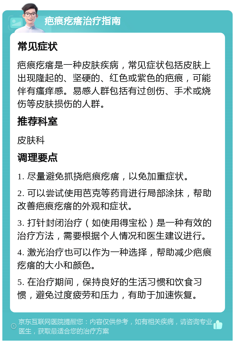 疤痕疙瘩治疗指南 常见症状 疤痕疙瘩是一种皮肤疾病，常见症状包括皮肤上出现隆起的、坚硬的、红色或紫色的疤痕，可能伴有瘙痒感。易感人群包括有过创伤、手术或烧伤等皮肤损伤的人群。 推荐科室 皮肤科 调理要点 1. 尽量避免抓挠疤痕疙瘩，以免加重症状。 2. 可以尝试使用芭克等药膏进行局部涂抹，帮助改善疤痕疙瘩的外观和症状。 3. 打针封闭治疗（如使用得宝松）是一种有效的治疗方法，需要根据个人情况和医生建议进行。 4. 激光治疗也可以作为一种选择，帮助减少疤痕疙瘩的大小和颜色。 5. 在治疗期间，保持良好的生活习惯和饮食习惯，避免过度疲劳和压力，有助于加速恢复。