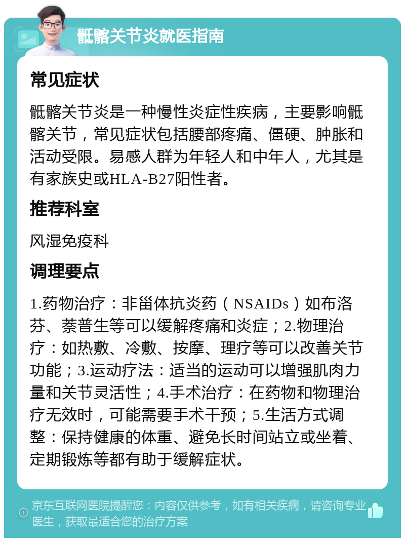 骶髂关节炎就医指南 常见症状 骶髂关节炎是一种慢性炎症性疾病，主要影响骶髂关节，常见症状包括腰部疼痛、僵硬、肿胀和活动受限。易感人群为年轻人和中年人，尤其是有家族史或HLA-B27阳性者。 推荐科室 风湿免疫科 调理要点 1.药物治疗：非甾体抗炎药（NSAIDs）如布洛芬、萘普生等可以缓解疼痛和炎症；2.物理治疗：如热敷、冷敷、按摩、理疗等可以改善关节功能；3.运动疗法：适当的运动可以增强肌肉力量和关节灵活性；4.手术治疗：在药物和物理治疗无效时，可能需要手术干预；5.生活方式调整：保持健康的体重、避免长时间站立或坐着、定期锻炼等都有助于缓解症状。