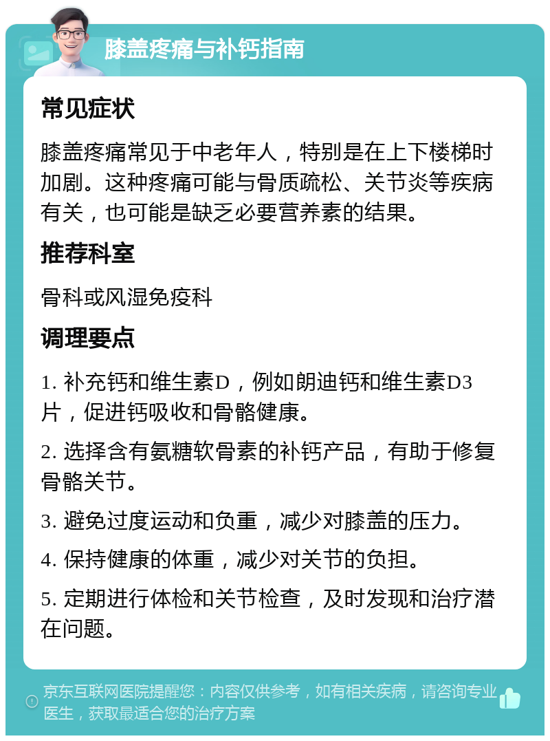 膝盖疼痛与补钙指南 常见症状 膝盖疼痛常见于中老年人，特别是在上下楼梯时加剧。这种疼痛可能与骨质疏松、关节炎等疾病有关，也可能是缺乏必要营养素的结果。 推荐科室 骨科或风湿免疫科 调理要点 1. 补充钙和维生素D，例如朗迪钙和维生素D3片，促进钙吸收和骨骼健康。 2. 选择含有氨糖软骨素的补钙产品，有助于修复骨骼关节。 3. 避免过度运动和负重，减少对膝盖的压力。 4. 保持健康的体重，减少对关节的负担。 5. 定期进行体检和关节检查，及时发现和治疗潜在问题。