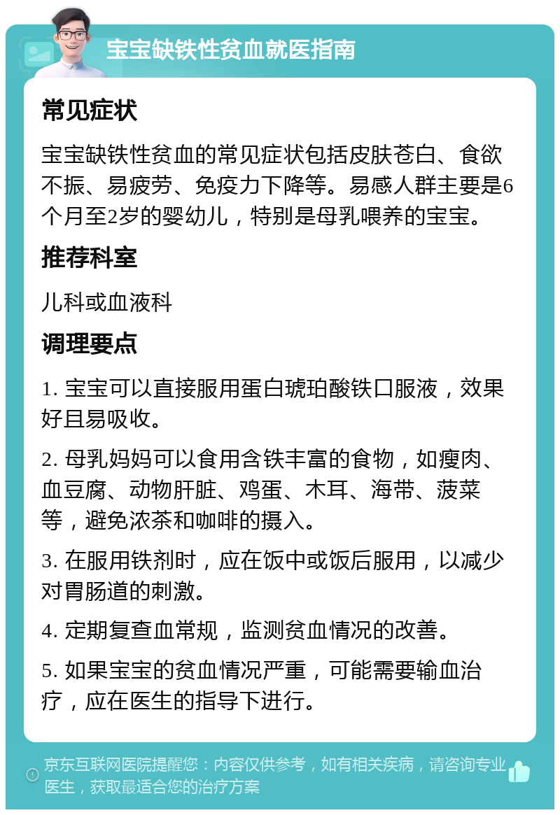 宝宝缺铁性贫血就医指南 常见症状 宝宝缺铁性贫血的常见症状包括皮肤苍白、食欲不振、易疲劳、免疫力下降等。易感人群主要是6个月至2岁的婴幼儿，特别是母乳喂养的宝宝。 推荐科室 儿科或血液科 调理要点 1. 宝宝可以直接服用蛋白琥珀酸铁口服液，效果好且易吸收。 2. 母乳妈妈可以食用含铁丰富的食物，如瘦肉、血豆腐、动物肝脏、鸡蛋、木耳、海带、菠菜等，避免浓茶和咖啡的摄入。 3. 在服用铁剂时，应在饭中或饭后服用，以减少对胃肠道的刺激。 4. 定期复查血常规，监测贫血情况的改善。 5. 如果宝宝的贫血情况严重，可能需要输血治疗，应在医生的指导下进行。