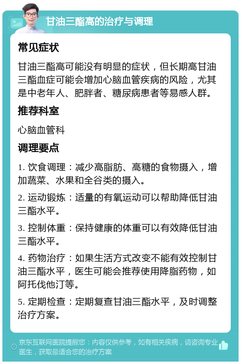 甘油三酯高的治疗与调理 常见症状 甘油三酯高可能没有明显的症状，但长期高甘油三酯血症可能会增加心脑血管疾病的风险，尤其是中老年人、肥胖者、糖尿病患者等易感人群。 推荐科室 心脑血管科 调理要点 1. 饮食调理：减少高脂肪、高糖的食物摄入，增加蔬菜、水果和全谷类的摄入。 2. 运动锻炼：适量的有氧运动可以帮助降低甘油三酯水平。 3. 控制体重：保持健康的体重可以有效降低甘油三酯水平。 4. 药物治疗：如果生活方式改变不能有效控制甘油三酯水平，医生可能会推荐使用降脂药物，如阿托伐他汀等。 5. 定期检查：定期复查甘油三酯水平，及时调整治疗方案。