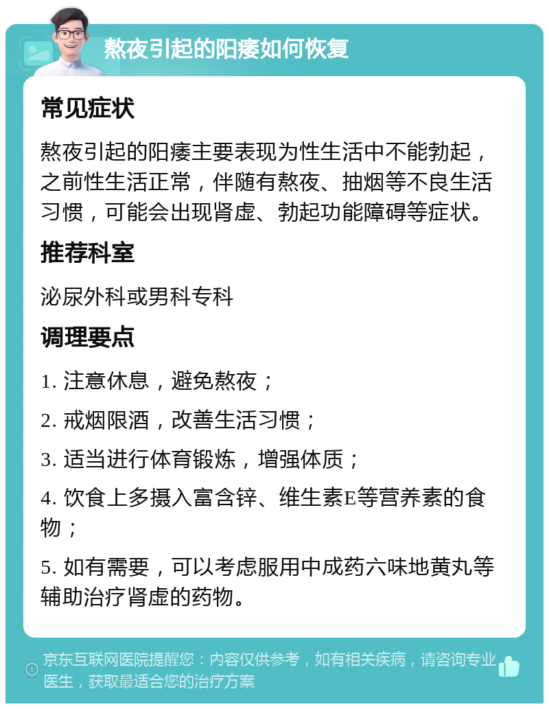 熬夜引起的阳痿如何恢复 常见症状 熬夜引起的阳痿主要表现为性生活中不能勃起，之前性生活正常，伴随有熬夜、抽烟等不良生活习惯，可能会出现肾虚、勃起功能障碍等症状。 推荐科室 泌尿外科或男科专科 调理要点 1. 注意休息，避免熬夜； 2. 戒烟限酒，改善生活习惯； 3. 适当进行体育锻炼，增强体质； 4. 饮食上多摄入富含锌、维生素E等营养素的食物； 5. 如有需要，可以考虑服用中成药六味地黄丸等辅助治疗肾虚的药物。