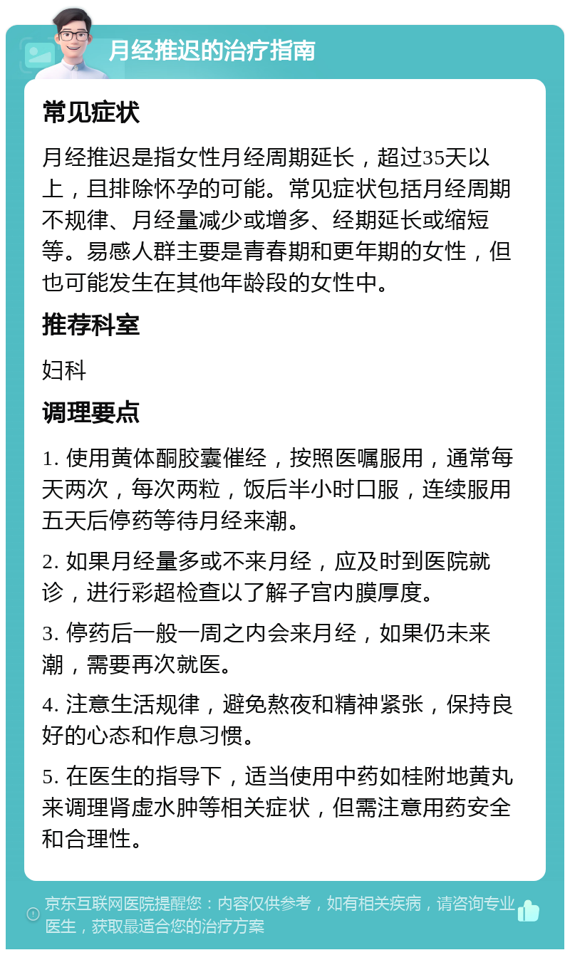 月经推迟的治疗指南 常见症状 月经推迟是指女性月经周期延长，超过35天以上，且排除怀孕的可能。常见症状包括月经周期不规律、月经量减少或增多、经期延长或缩短等。易感人群主要是青春期和更年期的女性，但也可能发生在其他年龄段的女性中。 推荐科室 妇科 调理要点 1. 使用黄体酮胶囊催经，按照医嘱服用，通常每天两次，每次两粒，饭后半小时口服，连续服用五天后停药等待月经来潮。 2. 如果月经量多或不来月经，应及时到医院就诊，进行彩超检查以了解子宫内膜厚度。 3. 停药后一般一周之内会来月经，如果仍未来潮，需要再次就医。 4. 注意生活规律，避免熬夜和精神紧张，保持良好的心态和作息习惯。 5. 在医生的指导下，适当使用中药如桂附地黄丸来调理肾虚水肿等相关症状，但需注意用药安全和合理性。