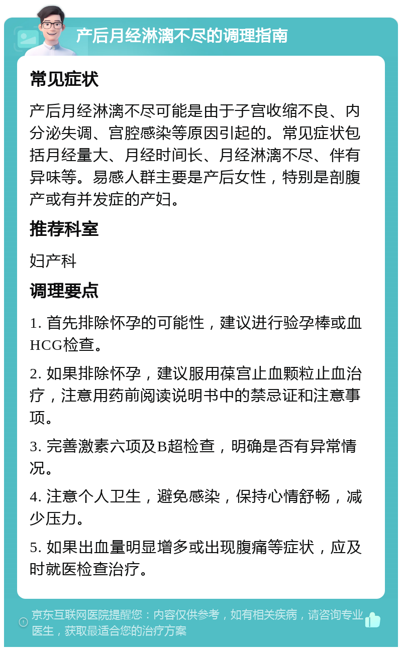 产后月经淋漓不尽的调理指南 常见症状 产后月经淋漓不尽可能是由于子宫收缩不良、内分泌失调、宫腔感染等原因引起的。常见症状包括月经量大、月经时间长、月经淋漓不尽、伴有异味等。易感人群主要是产后女性，特别是剖腹产或有并发症的产妇。 推荐科室 妇产科 调理要点 1. 首先排除怀孕的可能性，建议进行验孕棒或血HCG检查。 2. 如果排除怀孕，建议服用葆宫止血颗粒止血治疗，注意用药前阅读说明书中的禁忌证和注意事项。 3. 完善激素六项及B超检查，明确是否有异常情况。 4. 注意个人卫生，避免感染，保持心情舒畅，减少压力。 5. 如果出血量明显增多或出现腹痛等症状，应及时就医检查治疗。