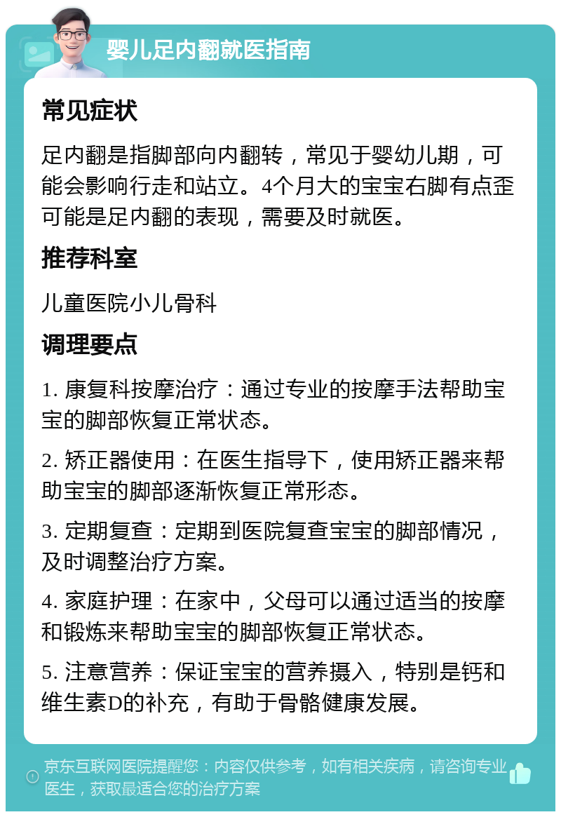 婴儿足内翻就医指南 常见症状 足内翻是指脚部向内翻转，常见于婴幼儿期，可能会影响行走和站立。4个月大的宝宝右脚有点歪可能是足内翻的表现，需要及时就医。 推荐科室 儿童医院小儿骨科 调理要点 1. 康复科按摩治疗：通过专业的按摩手法帮助宝宝的脚部恢复正常状态。 2. 矫正器使用：在医生指导下，使用矫正器来帮助宝宝的脚部逐渐恢复正常形态。 3. 定期复查：定期到医院复查宝宝的脚部情况，及时调整治疗方案。 4. 家庭护理：在家中，父母可以通过适当的按摩和锻炼来帮助宝宝的脚部恢复正常状态。 5. 注意营养：保证宝宝的营养摄入，特别是钙和维生素D的补充，有助于骨骼健康发展。