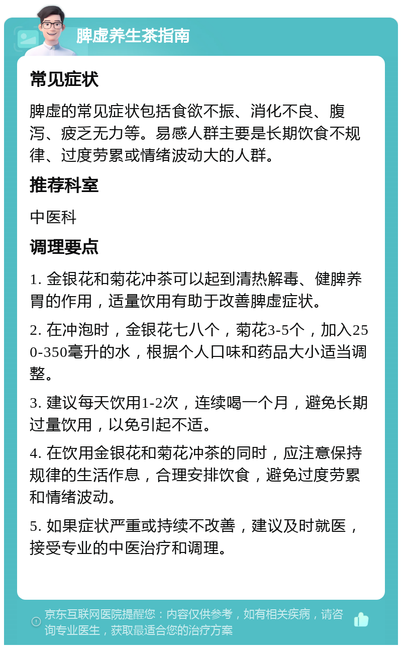 脾虚养生茶指南 常见症状 脾虚的常见症状包括食欲不振、消化不良、腹泻、疲乏无力等。易感人群主要是长期饮食不规律、过度劳累或情绪波动大的人群。 推荐科室 中医科 调理要点 1. 金银花和菊花冲茶可以起到清热解毒、健脾养胃的作用，适量饮用有助于改善脾虚症状。 2. 在冲泡时，金银花七八个，菊花3-5个，加入250-350毫升的水，根据个人口味和药品大小适当调整。 3. 建议每天饮用1-2次，连续喝一个月，避免长期过量饮用，以免引起不适。 4. 在饮用金银花和菊花冲茶的同时，应注意保持规律的生活作息，合理安排饮食，避免过度劳累和情绪波动。 5. 如果症状严重或持续不改善，建议及时就医，接受专业的中医治疗和调理。