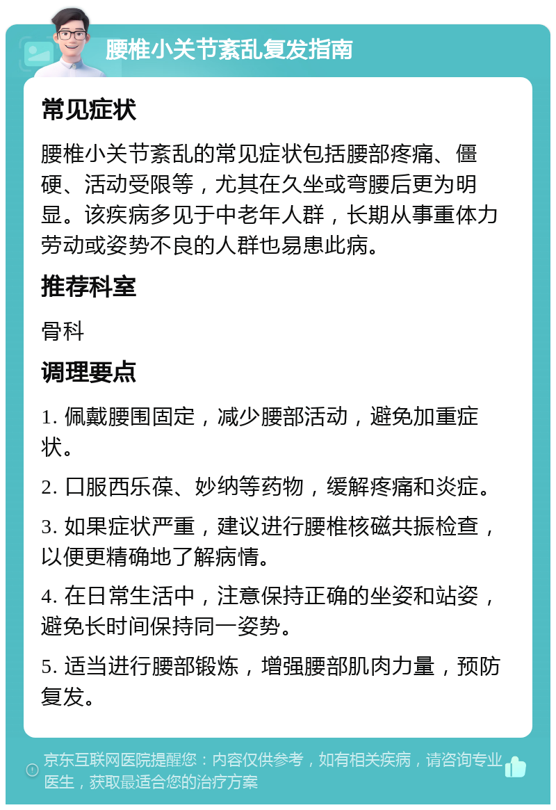 腰椎小关节紊乱复发指南 常见症状 腰椎小关节紊乱的常见症状包括腰部疼痛、僵硬、活动受限等，尤其在久坐或弯腰后更为明显。该疾病多见于中老年人群，长期从事重体力劳动或姿势不良的人群也易患此病。 推荐科室 骨科 调理要点 1. 佩戴腰围固定，减少腰部活动，避免加重症状。 2. 口服西乐葆、妙纳等药物，缓解疼痛和炎症。 3. 如果症状严重，建议进行腰椎核磁共振检查，以便更精确地了解病情。 4. 在日常生活中，注意保持正确的坐姿和站姿，避免长时间保持同一姿势。 5. 适当进行腰部锻炼，增强腰部肌肉力量，预防复发。