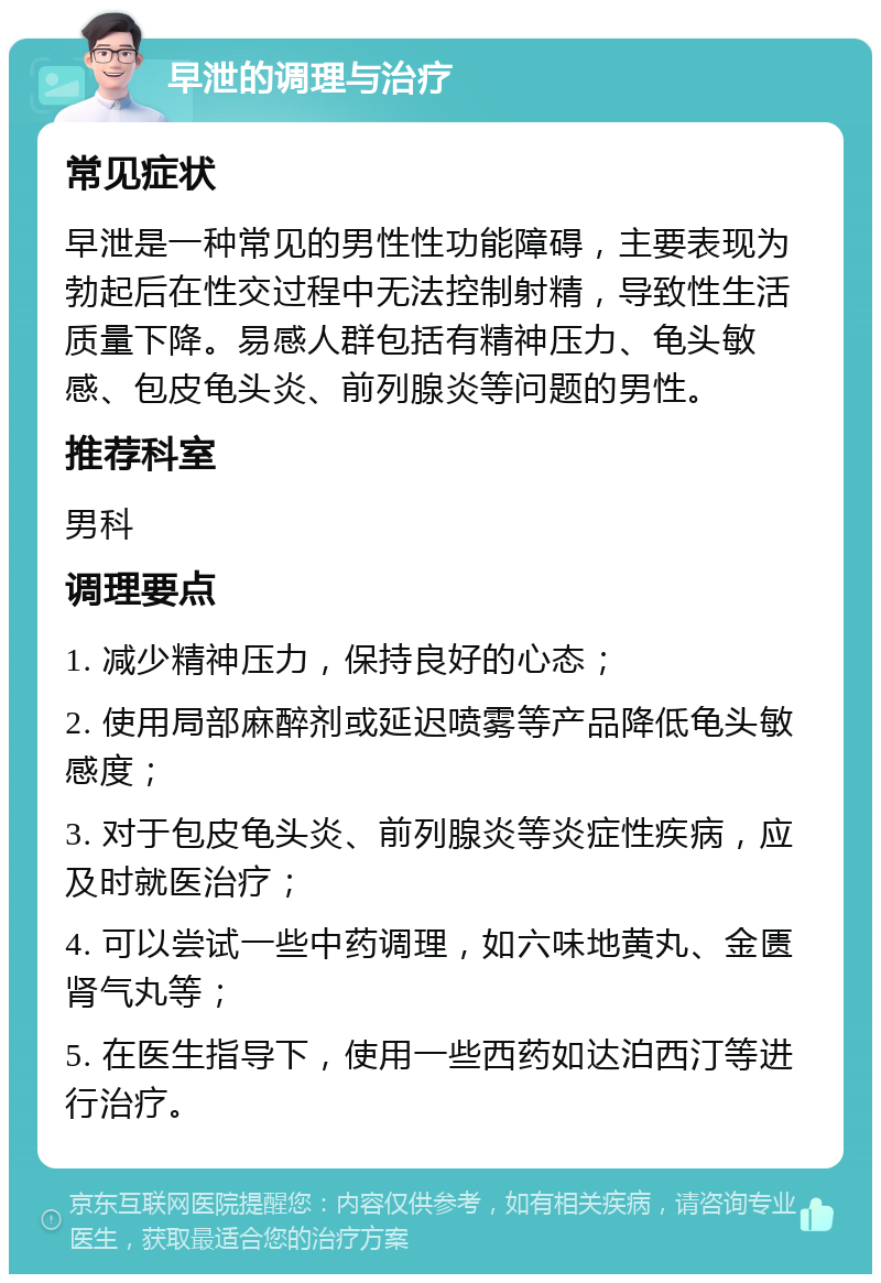 早泄的调理与治疗 常见症状 早泄是一种常见的男性性功能障碍，主要表现为勃起后在性交过程中无法控制射精，导致性生活质量下降。易感人群包括有精神压力、龟头敏感、包皮龟头炎、前列腺炎等问题的男性。 推荐科室 男科 调理要点 1. 减少精神压力，保持良好的心态； 2. 使用局部麻醉剂或延迟喷雾等产品降低龟头敏感度； 3. 对于包皮龟头炎、前列腺炎等炎症性疾病，应及时就医治疗； 4. 可以尝试一些中药调理，如六味地黄丸、金匮肾气丸等； 5. 在医生指导下，使用一些西药如达泊西汀等进行治疗。