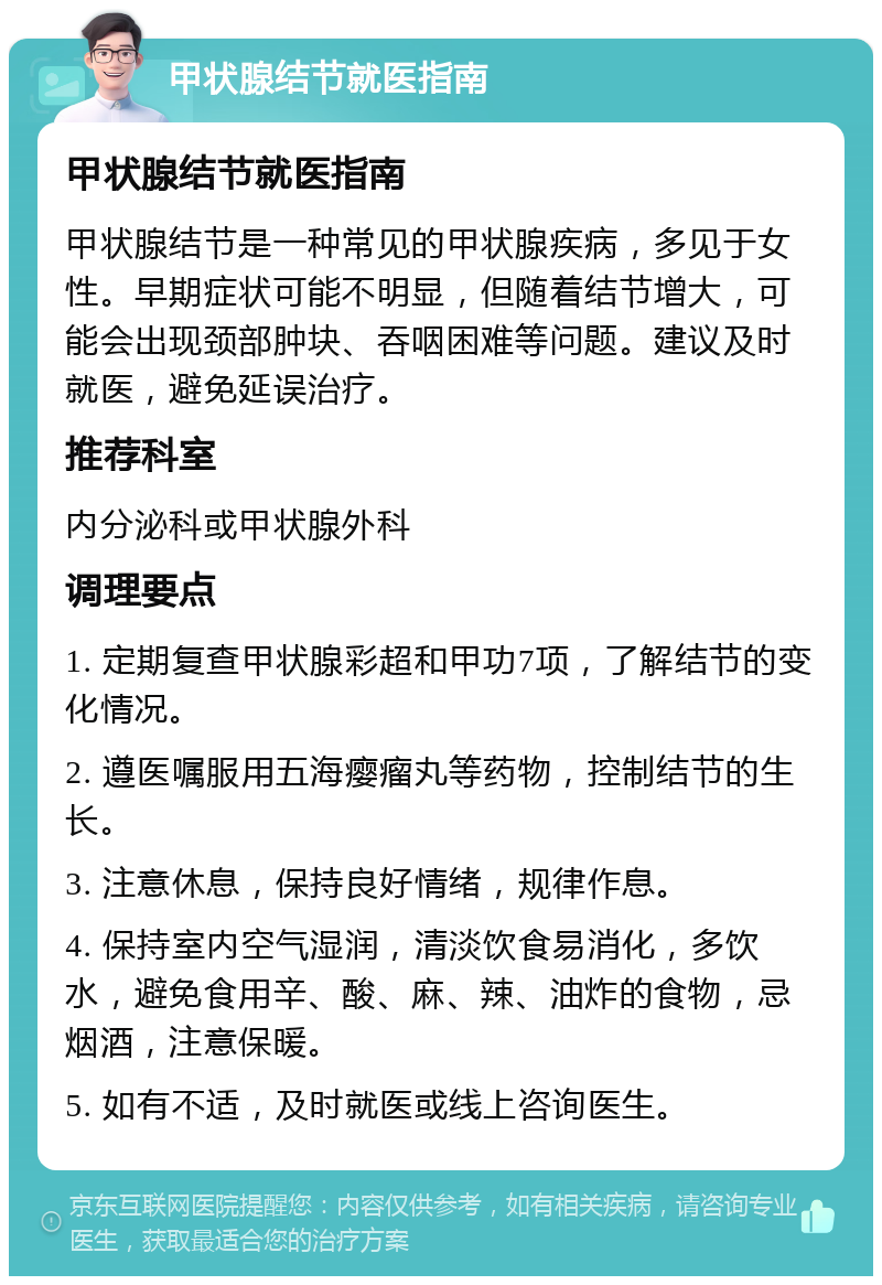 甲状腺结节就医指南 甲状腺结节就医指南 甲状腺结节是一种常见的甲状腺疾病，多见于女性。早期症状可能不明显，但随着结节增大，可能会出现颈部肿块、吞咽困难等问题。建议及时就医，避免延误治疗。 推荐科室 内分泌科或甲状腺外科 调理要点 1. 定期复查甲状腺彩超和甲功7项，了解结节的变化情况。 2. 遵医嘱服用五海瘿瘤丸等药物，控制结节的生长。 3. 注意休息，保持良好情绪，规律作息。 4. 保持室内空气湿润，清淡饮食易消化，多饮水，避免食用辛、酸、麻、辣、油炸的食物，忌烟酒，注意保暖。 5. 如有不适，及时就医或线上咨询医生。