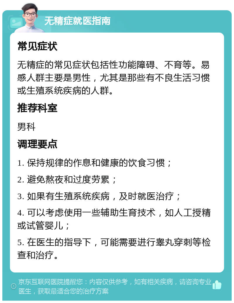 无精症就医指南 常见症状 无精症的常见症状包括性功能障碍、不育等。易感人群主要是男性，尤其是那些有不良生活习惯或生殖系统疾病的人群。 推荐科室 男科 调理要点 1. 保持规律的作息和健康的饮食习惯； 2. 避免熬夜和过度劳累； 3. 如果有生殖系统疾病，及时就医治疗； 4. 可以考虑使用一些辅助生育技术，如人工授精或试管婴儿； 5. 在医生的指导下，可能需要进行睾丸穿刺等检查和治疗。