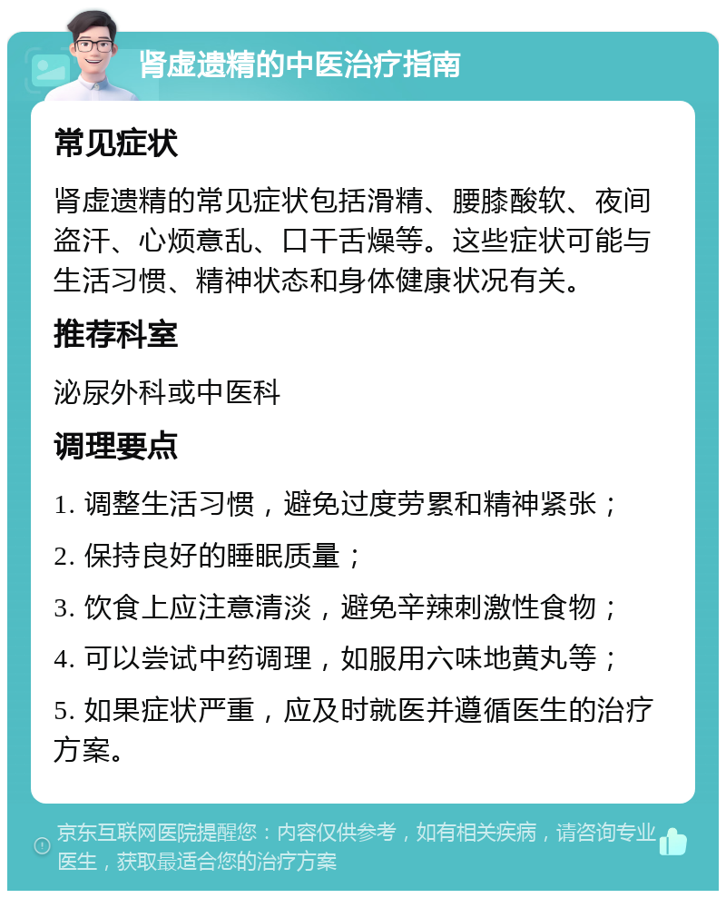 肾虚遗精的中医治疗指南 常见症状 肾虚遗精的常见症状包括滑精、腰膝酸软、夜间盗汗、心烦意乱、口干舌燥等。这些症状可能与生活习惯、精神状态和身体健康状况有关。 推荐科室 泌尿外科或中医科 调理要点 1. 调整生活习惯，避免过度劳累和精神紧张； 2. 保持良好的睡眠质量； 3. 饮食上应注意清淡，避免辛辣刺激性食物； 4. 可以尝试中药调理，如服用六味地黄丸等； 5. 如果症状严重，应及时就医并遵循医生的治疗方案。