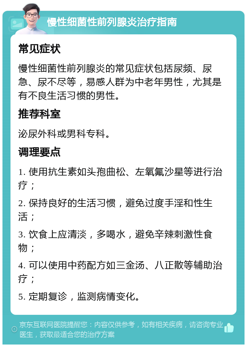 慢性细菌性前列腺炎治疗指南 常见症状 慢性细菌性前列腺炎的常见症状包括尿频、尿急、尿不尽等，易感人群为中老年男性，尤其是有不良生活习惯的男性。 推荐科室 泌尿外科或男科专科。 调理要点 1. 使用抗生素如头孢曲松、左氧氟沙星等进行治疗； 2. 保持良好的生活习惯，避免过度手淫和性生活； 3. 饮食上应清淡，多喝水，避免辛辣刺激性食物； 4. 可以使用中药配方如三金汤、八正散等辅助治疗； 5. 定期复诊，监测病情变化。