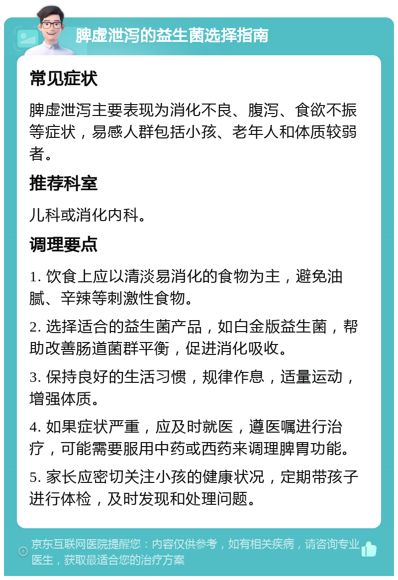 脾虚泄泻的益生菌选择指南 常见症状 脾虚泄泻主要表现为消化不良、腹泻、食欲不振等症状，易感人群包括小孩、老年人和体质较弱者。 推荐科室 儿科或消化内科。 调理要点 1. 饮食上应以清淡易消化的食物为主，避免油腻、辛辣等刺激性食物。 2. 选择适合的益生菌产品，如白金版益生菌，帮助改善肠道菌群平衡，促进消化吸收。 3. 保持良好的生活习惯，规律作息，适量运动，增强体质。 4. 如果症状严重，应及时就医，遵医嘱进行治疗，可能需要服用中药或西药来调理脾胃功能。 5. 家长应密切关注小孩的健康状况，定期带孩子进行体检，及时发现和处理问题。