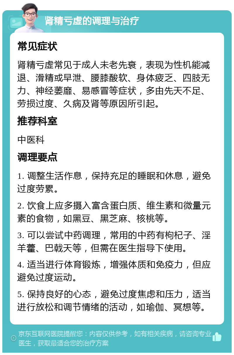 肾精亏虚的调理与治疗 常见症状 肾精亏虚常见于成人未老先衰，表现为性机能减退、滑精或早泄、腰膝酸软、身体疲乏、四肢无力、神经萎靡、易感冒等症状，多由先天不足、劳损过度、久病及肾等原因所引起。 推荐科室 中医科 调理要点 1. 调整生活作息，保持充足的睡眠和休息，避免过度劳累。 2. 饮食上应多摄入富含蛋白质、维生素和微量元素的食物，如黑豆、黑芝麻、核桃等。 3. 可以尝试中药调理，常用的中药有枸杞子、淫羊藿、巴戟天等，但需在医生指导下使用。 4. 适当进行体育锻炼，增强体质和免疫力，但应避免过度运动。 5. 保持良好的心态，避免过度焦虑和压力，适当进行放松和调节情绪的活动，如瑜伽、冥想等。